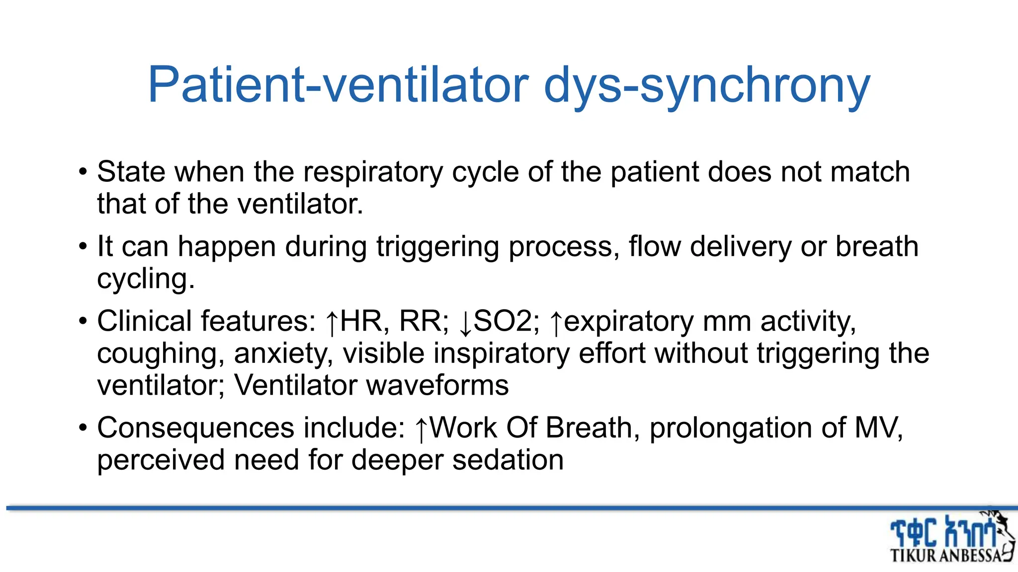 Patient-ventilator dys-synchrony
• State when the respiratory cycle of the patient does not match
that of the ventilator.
• It can happen during triggering process, flow delivery or breath
cycling.
• Clinical features: ↑HR, RR; ↓SO2; ↑expiratory mm activity,
coughing, anxiety, visible inspiratory effort without triggering the
ventilator; Ventilator waveforms
• Consequences include: ↑Work Of Breath, prolongation of MV,
perceived need for deeper sedation
 