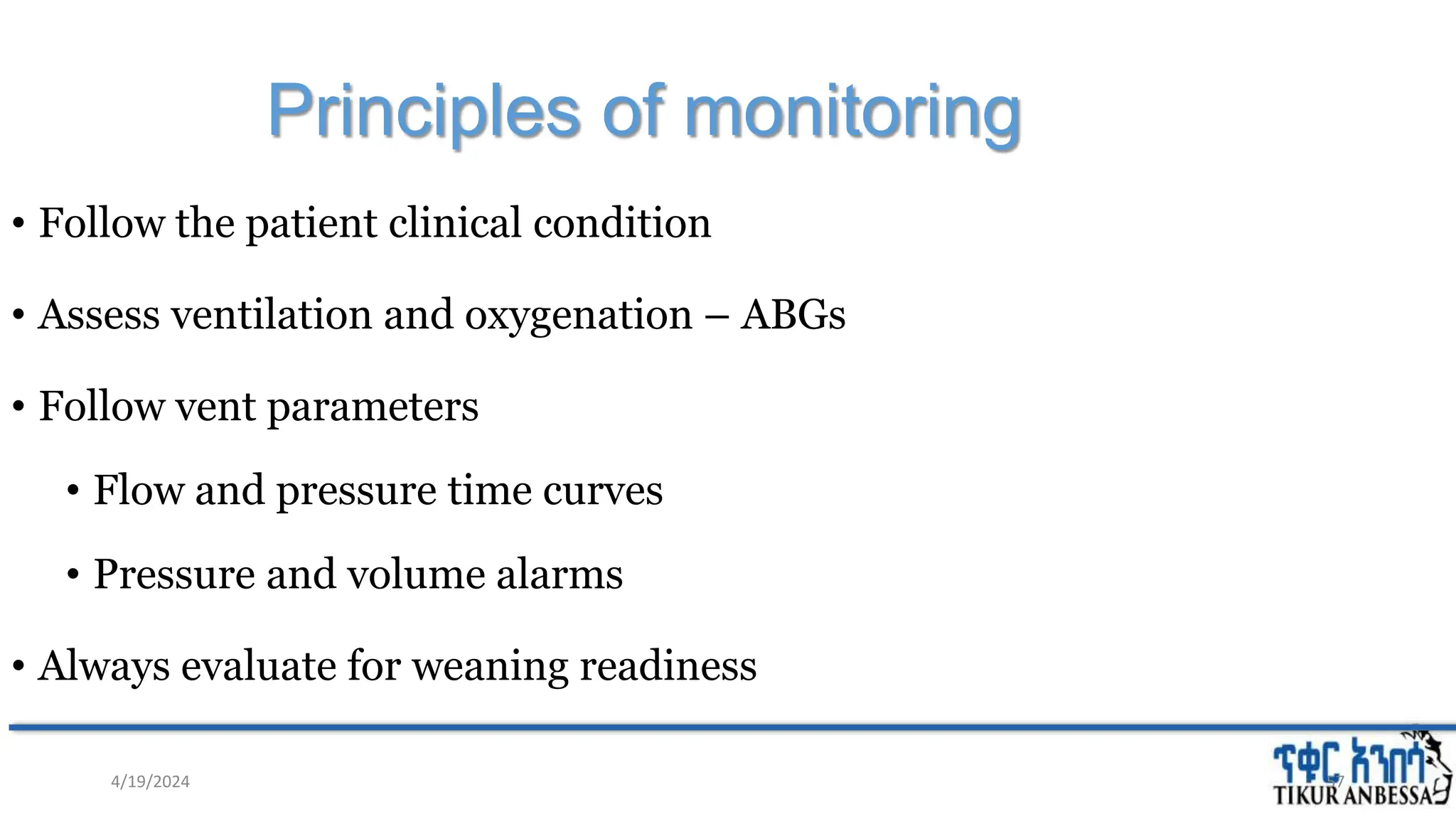 Principles of monitoring
• Follow the patient clinical condition
• Assess ventilation and oxygenation – ABGs
• Follow vent parameters
• Flow and pressure time curves
• Pressure and volume alarms
• Always evaluate for weaning readiness
57
4/19/2024
 