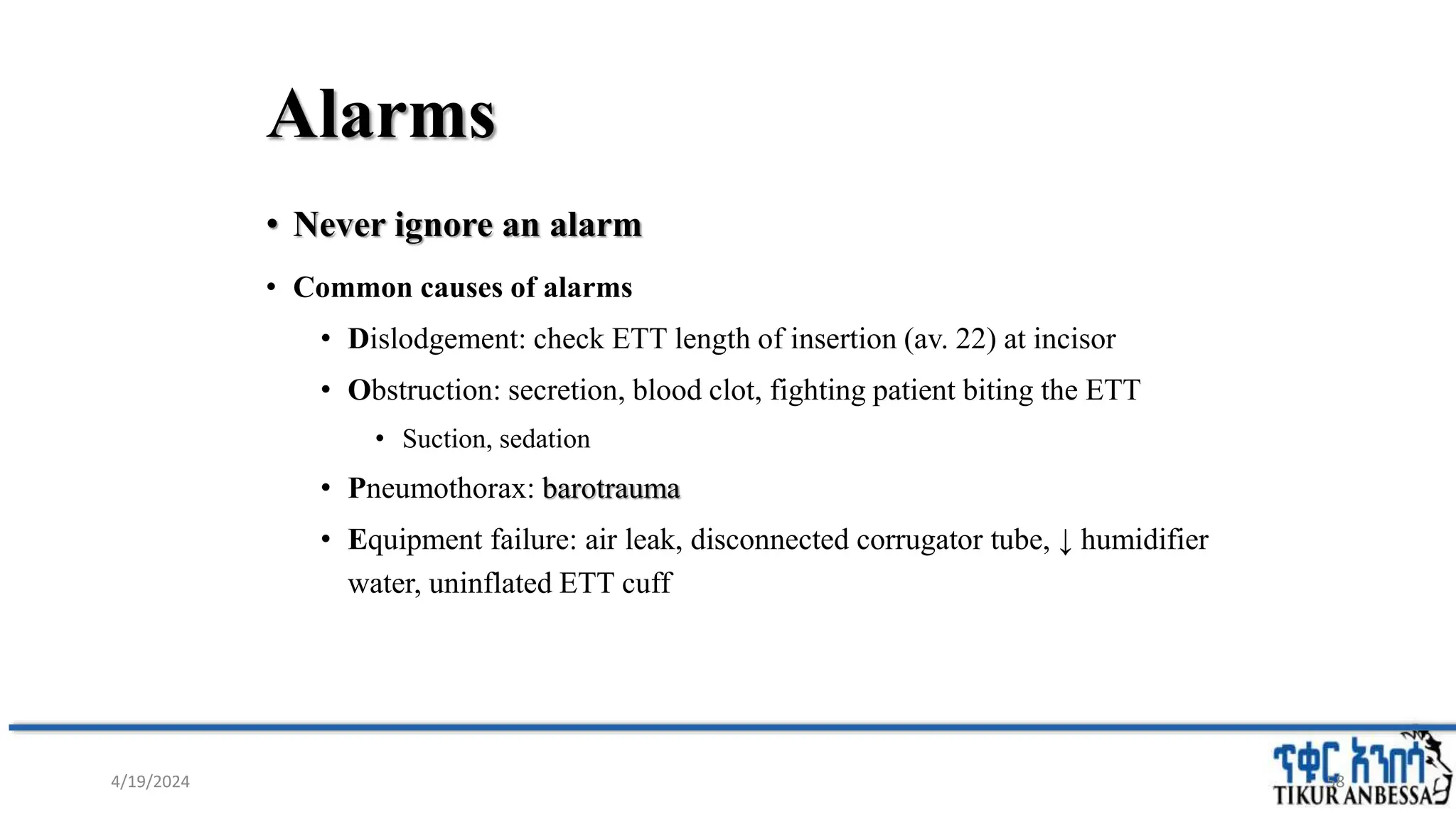 Alarms
• Never ignore an alarm
• Common causes of alarms
• Dislodgement: check ETT length of insertion (av. 22) at incisor
• Obstruction: secretion, blood clot, fighting patient biting the ETT
• Suction, sedation
• Pneumothorax: barotrauma
• Equipment failure: air leak, disconnected corrugator tube, ↓ humidifier
water, uninflated ETT cuff
58
4/19/2024
 