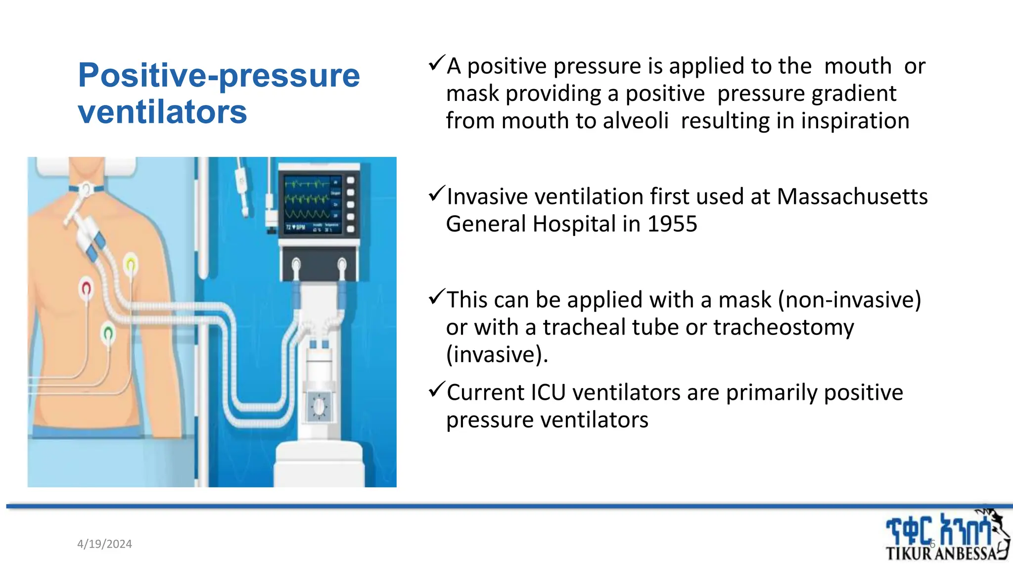 Positive-pressure
ventilators
A positive pressure is applied to the mouth or
mask providing a positive pressure gradient
from mouth to alveoli resulting in inspiration
Invasive ventilation first used at Massachusetts
General Hospital in 1955
This can be applied with a mask (non-invasive)
or with a tracheal tube or tracheostomy
(invasive).
Current ICU ventilators are primarily positive
pressure ventilators
4/19/2024 6
 