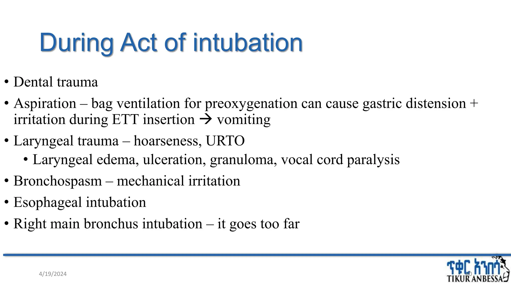 During Act of intubation
• Dental trauma
• Aspiration – bag ventilation for preoxygenation can cause gastric distension +
irritation during ETT insertion  vomiting
• Laryngeal trauma – hoarseness, URTO
• Laryngeal edema, ulceration, granuloma, vocal cord paralysis
• Bronchospasm – mechanical irritation
• Esophageal intubation
• Right main bronchus intubation – it goes too far
4/19/2024 60
 