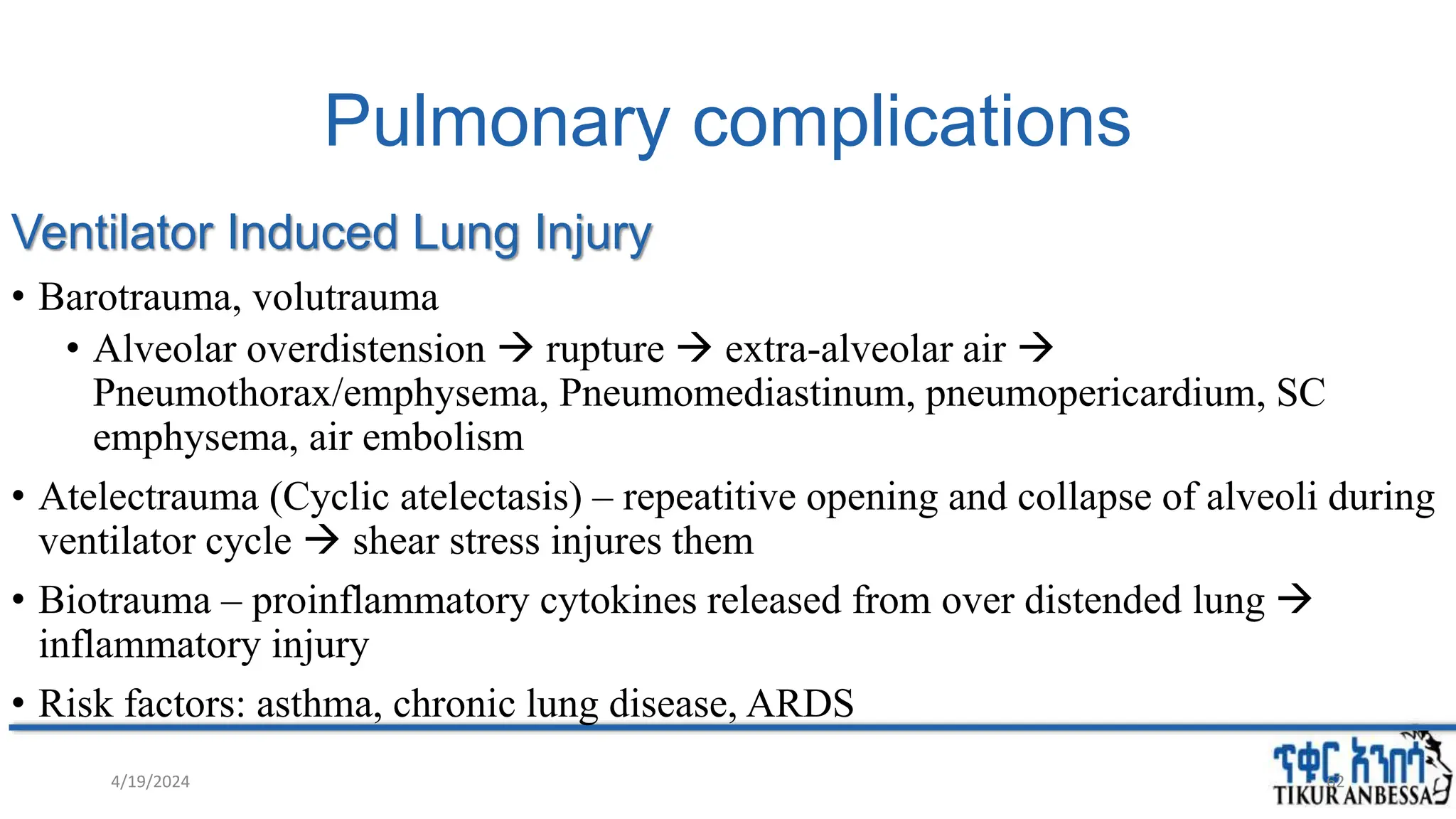 Pulmonary complications
Ventilator Induced Lung Injury
• Barotrauma, volutrauma
• Alveolar overdistension  rupture  extra-alveolar air 
Pneumothorax/emphysema, Pneumomediastinum, pneumopericardium, SC
emphysema, air embolism
• Atelectrauma (Cyclic atelectasis) – repeatitive opening and collapse of alveoli during
ventilator cycle  shear stress injures them
• Biotrauma – proinflammatory cytokines released from over distended lung 
inflammatory injury
• Risk factors: asthma, chronic lung disease, ARDS
4/19/2024 62
 