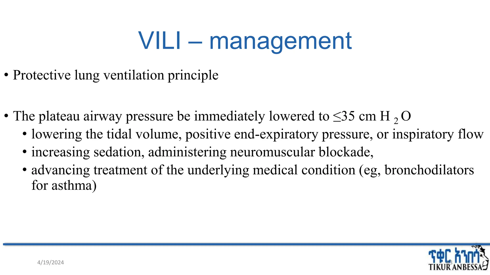 VILI – management
• Protective lung ventilation principle
• The plateau airway pressure be immediately lowered to ≤35 cm H 2 O
• lowering the tidal volume, positive end-expiratory pressure, or inspiratory flow
• increasing sedation, administering neuromuscular blockade,
• advancing treatment of the underlying medical condition (eg, bronchodilators
for asthma)
4/19/2024 63
 