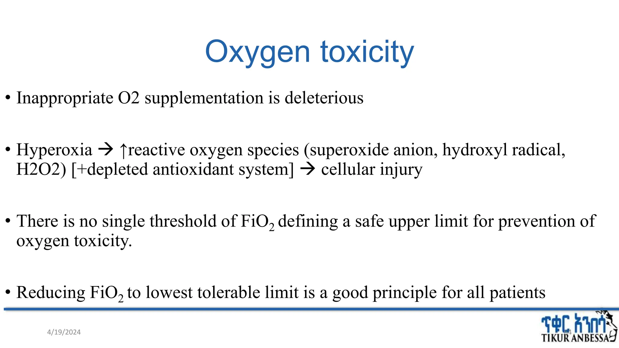 Oxygen toxicity
• Inappropriate O2 supplementation is deleterious
• Hyperoxia  ↑reactive oxygen species (superoxide anion, hydroxyl radical,
H2O2) [+depleted antioxidant system]  cellular injury
• There is no single threshold of FiO2 defining a safe upper limit for prevention of
oxygen toxicity.
• Reducing FiO2 to lowest tolerable limit is a good principle for all patients
4/19/2024 64
 