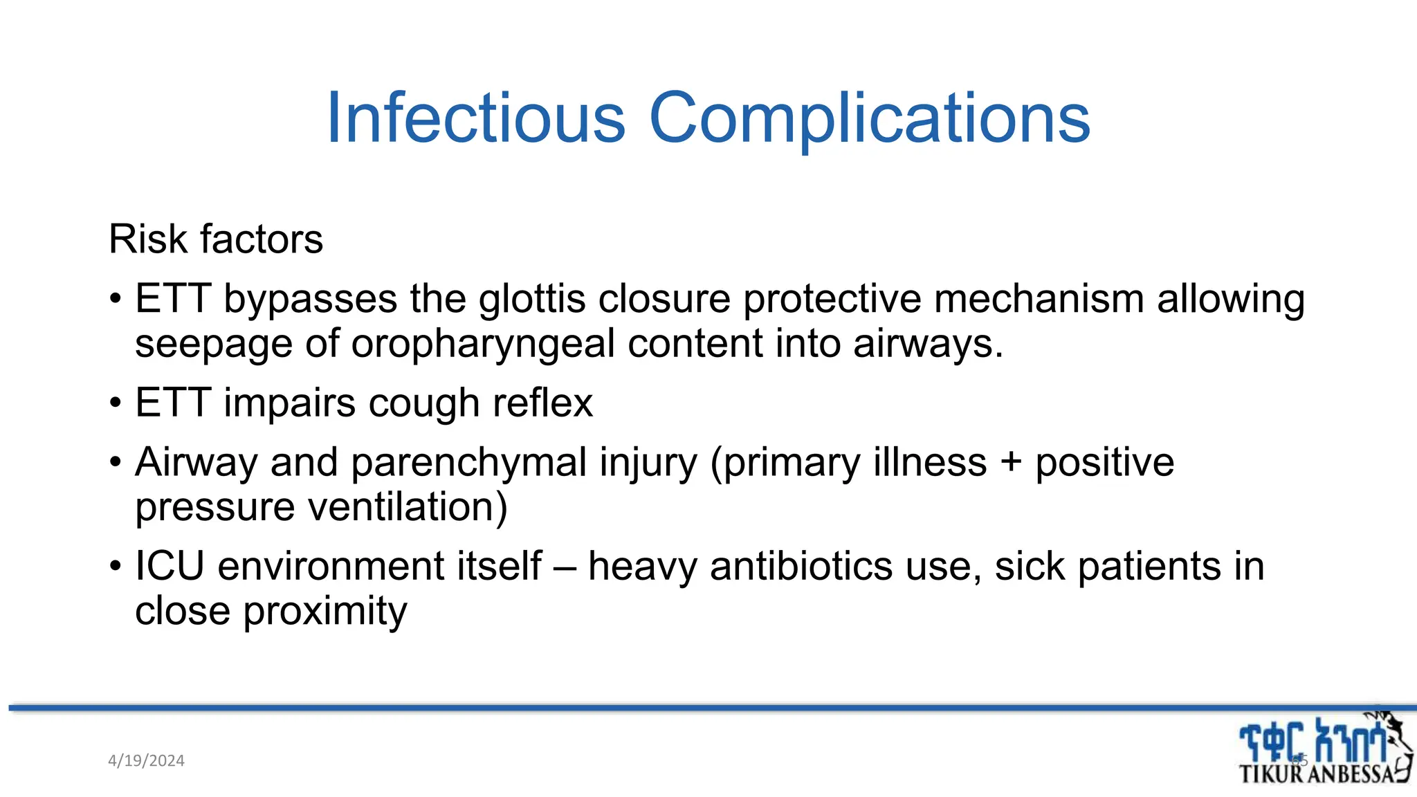 Infectious Complications
Risk factors
• ETT bypasses the glottis closure protective mechanism allowing
seepage of oropharyngeal content into airways.
• ETT impairs cough reflex
• Airway and parenchymal injury (primary illness + positive
pressure ventilation)
• ICU environment itself – heavy antibiotics use, sick patients in
close proximity
4/19/2024 65
 