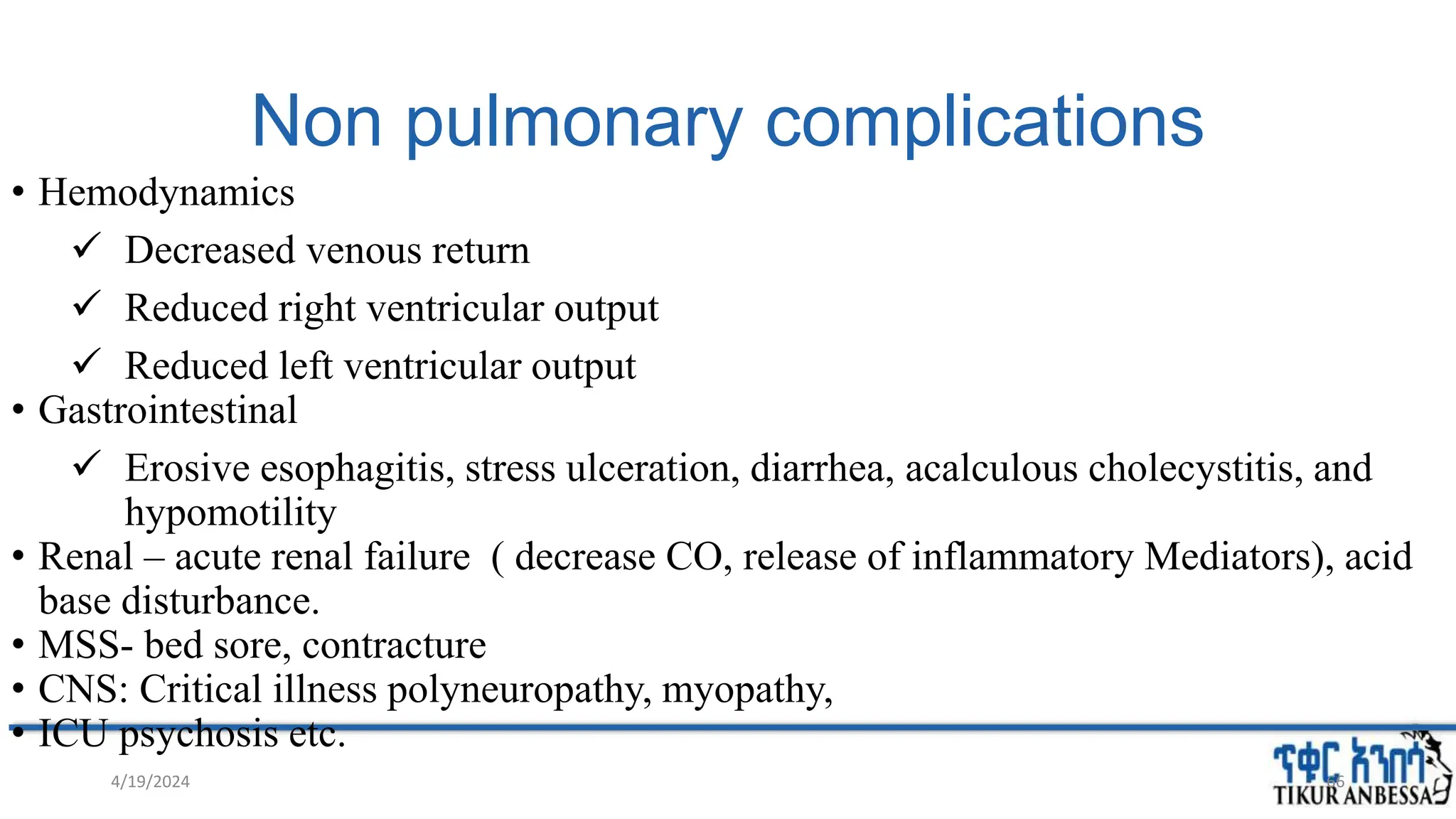Non pulmonary complications
• Hemodynamics
 Decreased venous return
 Reduced right ventricular output
 Reduced left ventricular output
• Gastrointestinal
 Erosive esophagitis, stress ulceration, diarrhea, acalculous cholecystitis, and
hypomotility
• Renal – acute renal failure ( decrease CO, release of inflammatory Mediators), acid
base disturbance.
• MSS- bed sore, contracture
• CNS: Critical illness polyneuropathy, myopathy,
• ICU psychosis etc.
66
4/19/2024
 