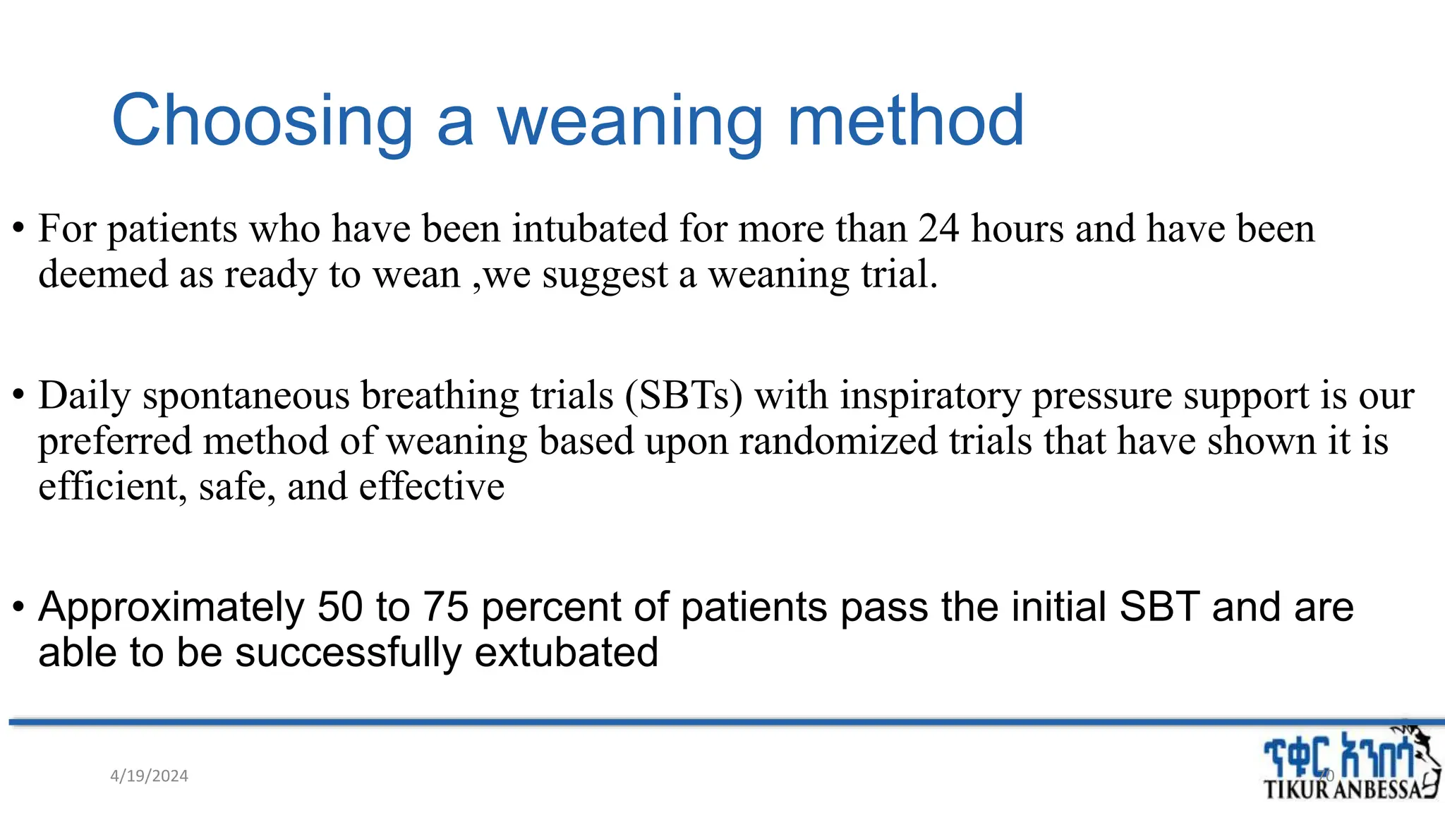 Choosing a weaning method
• For patients who have been intubated for more than 24 hours and have been
deemed as ready to wean ,we suggest a weaning trial.
• Daily spontaneous breathing trials (SBTs) with inspiratory pressure support is our
preferred method of weaning based upon randomized trials that have shown it is
efficient, safe, and effective
• Approximately 50 to 75 percent of patients pass the initial SBT and are
able to be successfully extubated
4/19/2024 70
 
