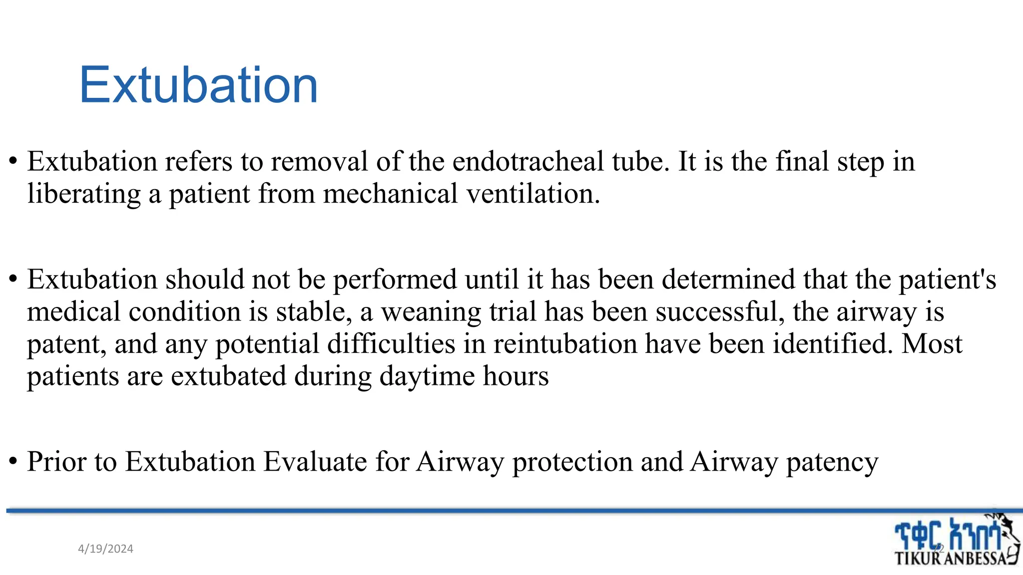 Extubation
• Extubation refers to removal of the endotracheal tube. It is the final step in
liberating a patient from mechanical ventilation.
• Extubation should not be performed until it has been determined that the patient's
medical condition is stable, a weaning trial has been successful, the airway is
patent, and any potential difficulties in reintubation have been identified. Most
patients are extubated during daytime hours
• Prior to Extubation Evaluate for Airway protection and Airway patency
4/19/2024 72
 