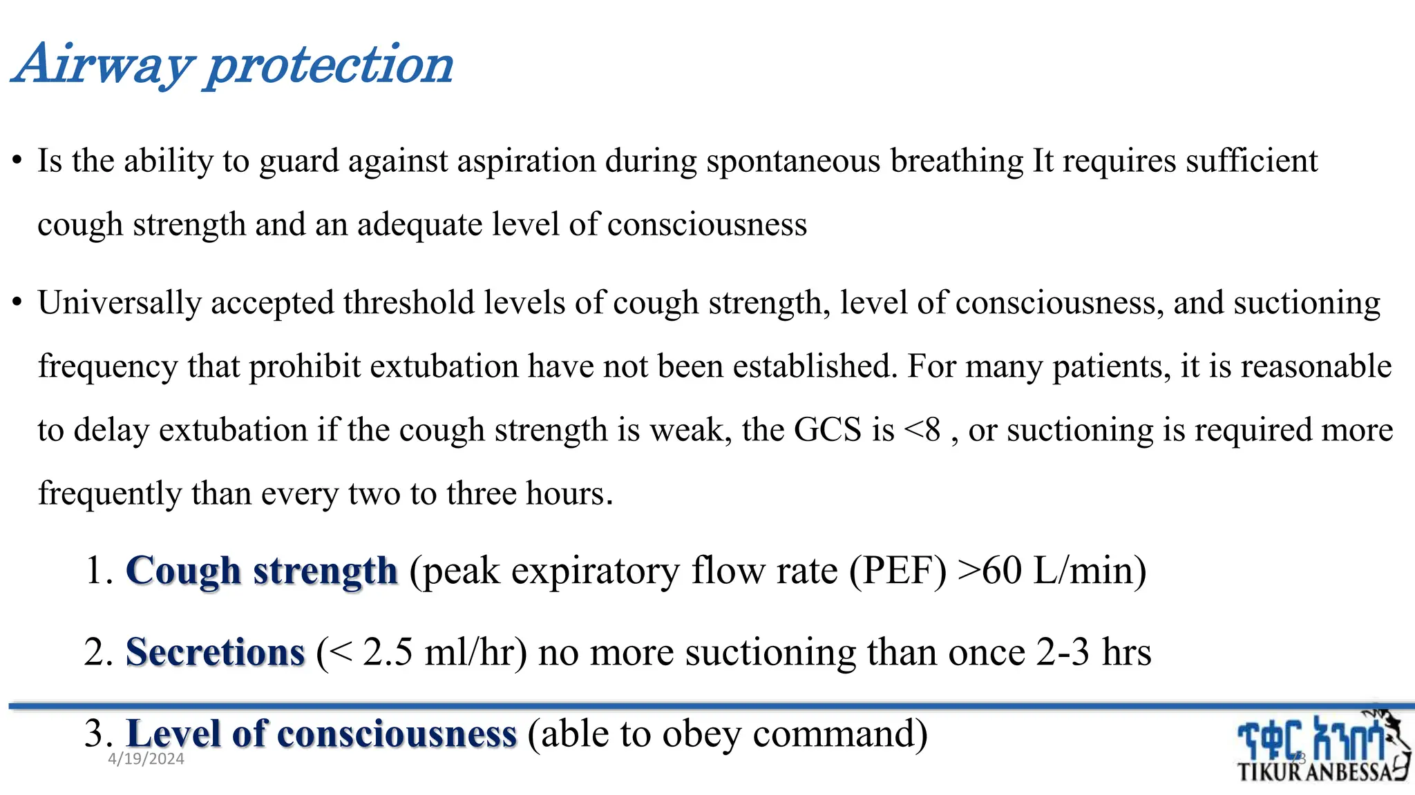 Airway protection
• Is the ability to guard against aspiration during spontaneous breathing It requires sufficient
cough strength and an adequate level of consciousness
• Universally accepted threshold levels of cough strength, level of consciousness, and suctioning
frequency that prohibit extubation have not been established. For many patients, it is reasonable
to delay extubation if the cough strength is weak, the GCS is <8 , or suctioning is required more
frequently than every two to three hours.
1. Cough strength (peak expiratory flow rate (PEF) >60 L/min)
2. Secretions (< 2.5 ml/hr) no more suctioning than once 2-3 hrs
3. Level of consciousness (able to obey command) 73
4/19/2024
 
