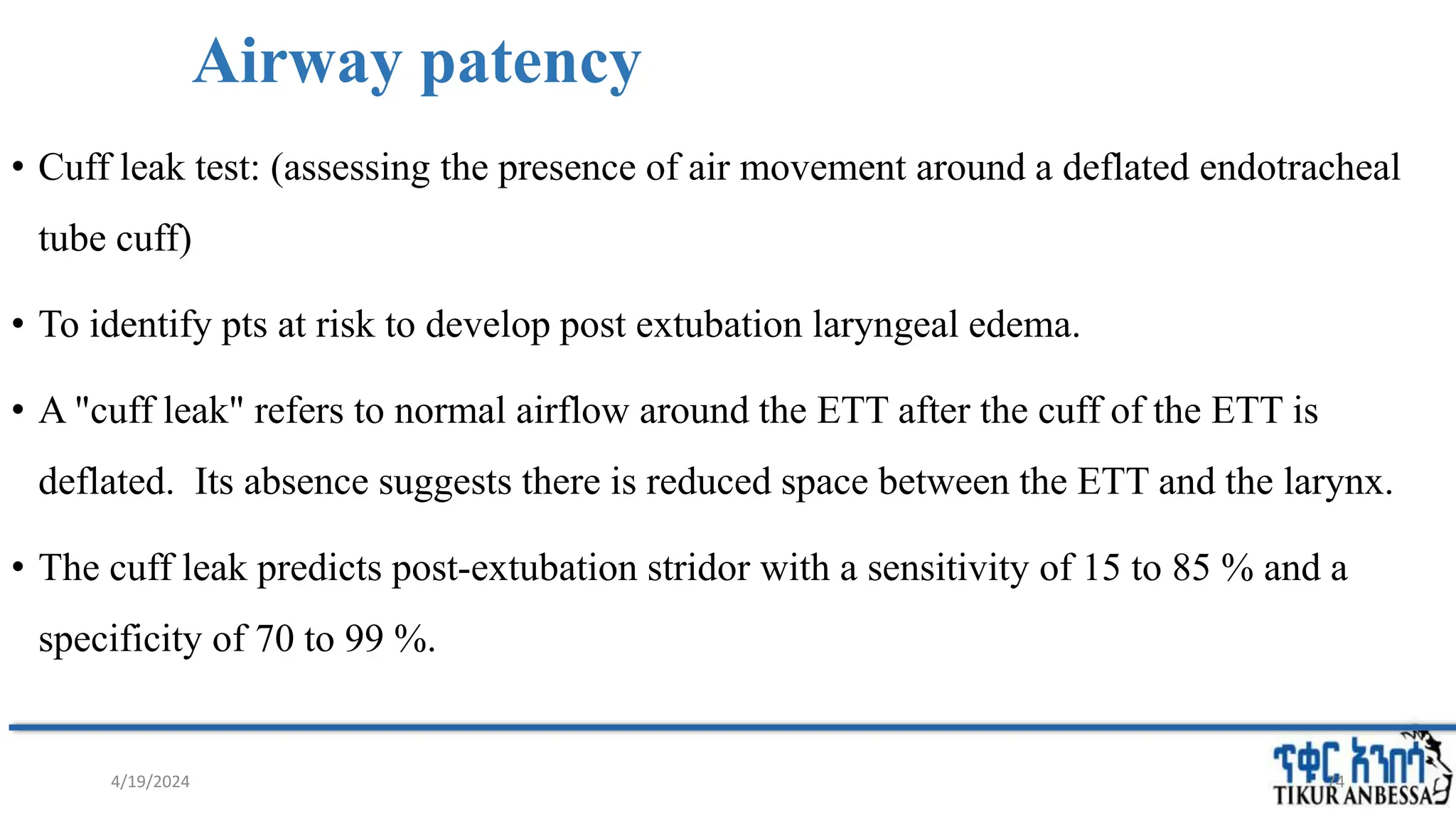 Airway patency
• Cuff leak test: (assessing the presence of air movement around a deflated endotracheal
tube cuff)
• To identify pts at risk to develop post extubation laryngeal edema.
• A "cuff leak" refers to normal airflow around the ETT after the cuff of the ETT is
deflated. Its absence suggests there is reduced space between the ETT and the larynx.
• The cuff leak predicts post-extubation stridor with a sensitivity of 15 to 85 % and a
specificity of 70 to 99 %.
74
4/19/2024
 