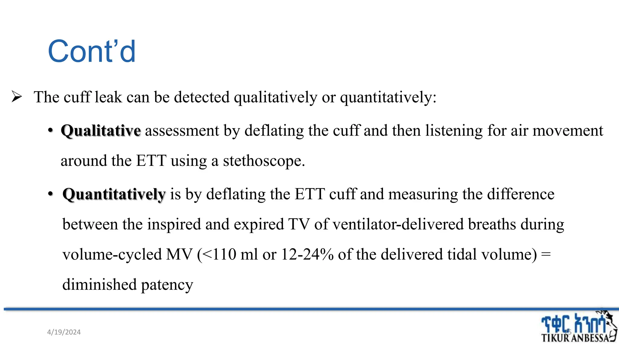 Cont’d
 The cuff leak can be detected qualitatively or quantitatively:
• Qualitative assessment by deflating the cuff and then listening for air movement
around the ETT using a stethoscope.
• Quantitatively is by deflating the ETT cuff and measuring the difference
between the inspired and expired TV of ventilator-delivered breaths during
volume-cycled MV (<110 ml or 12-24% of the delivered tidal volume) =
diminished patency
75
4/19/2024
 