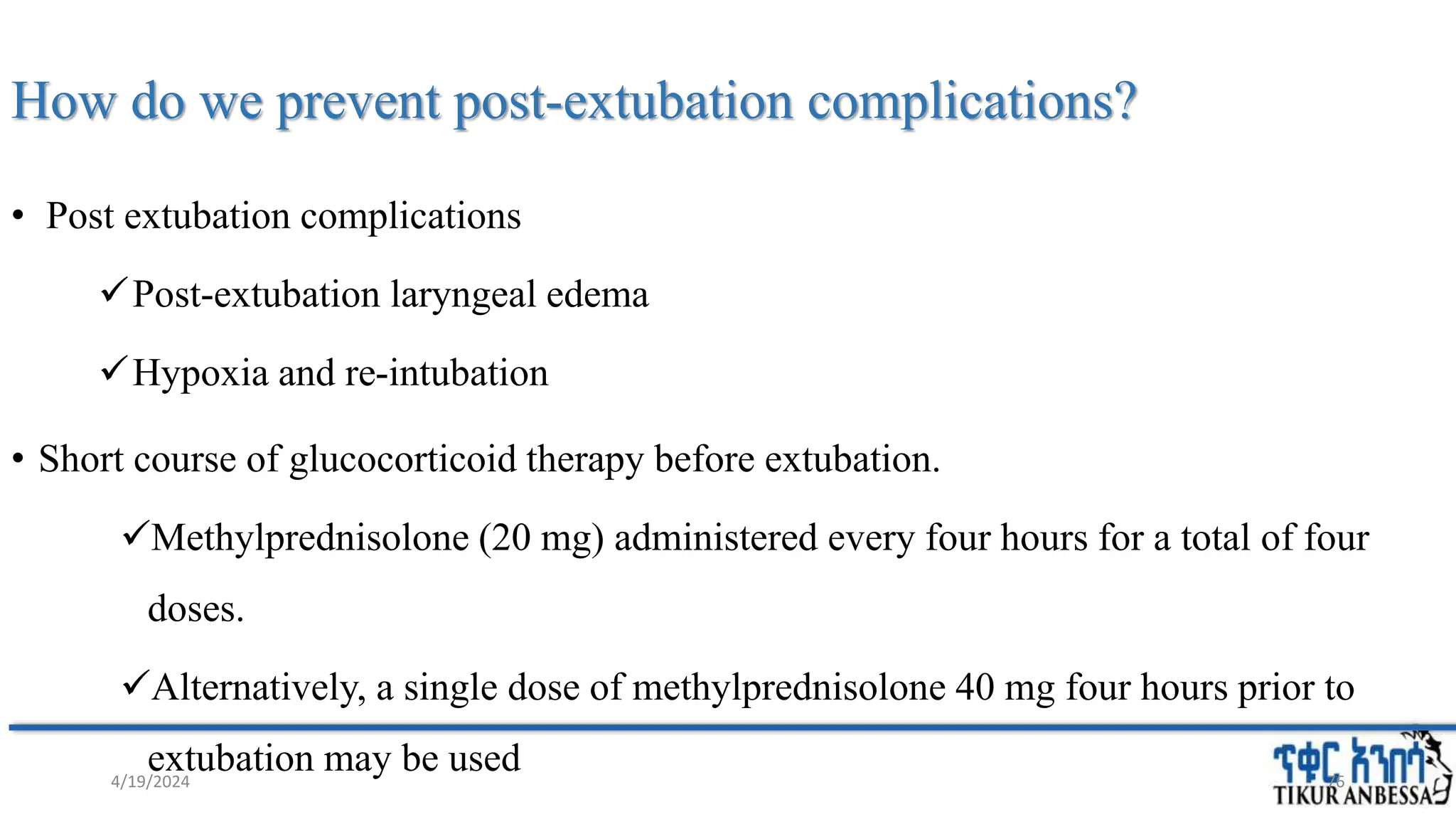 How do we prevent post-extubation complications?
• Post extubation complications
Post-extubation laryngeal edema
Hypoxia and re-intubation
• Short course of glucocorticoid therapy before extubation.
Methylprednisolone (20 mg) administered every four hours for a total of four
doses.
Alternatively, a single dose of methylprednisolone 40 mg four hours prior to
extubation may be used 76
4/19/2024
 