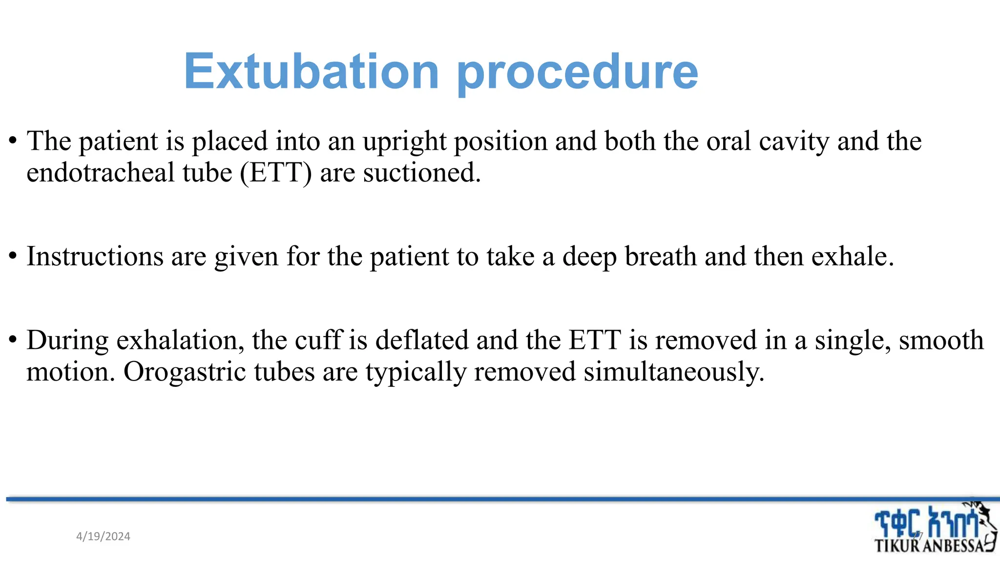 Extubation procedure
• The patient is placed into an upright position and both the oral cavity and the
endotracheal tube (ETT) are suctioned.
• Instructions are given for the patient to take a deep breath and then exhale.
• During exhalation, the cuff is deflated and the ETT is removed in a single, smooth
motion. Orogastric tubes are typically removed simultaneously.
77
4/19/2024
 