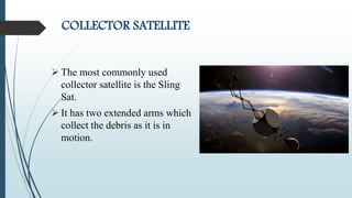 COLLECTOR SATELLITE
 The most commonly used
collector satellite is the Sling
Sat.
 It has two extended arms which
collect the debris as it is in
motion.
 