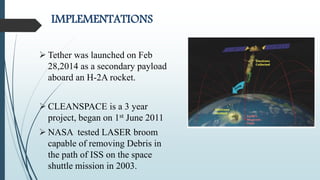 IMPLEMENTATIONS
 Tether was launched on Feb
28,2014 as a secondary payload
aboard an H-2A rocket.
 CLEANSPACE is a 3 year
project, began on 1st June 2011
 NASA tested LASER broom
capable of removing Debris in
the path of ISS on the space
shuttle mission in 2003.
 