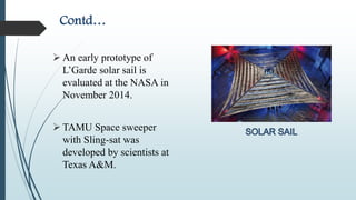 Contd…
 An early prototype of
L’Garde solar sail is
evaluated at the NASA in
November 2014.
 TAMU Space sweeper
with Sling-sat was
developed by scientists at
Texas A&M.
 