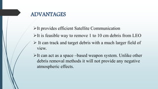 ADVANTAGES
It provides efficient Satellite Communication
It is feasible way to remove 1 to 10 cm debris from LEO
 It can track and target debris with a much larger field of
view.
It can act as a space –based weapon system. Unlike other
debris removal methods it will not provide any negative
atmospheric effects.
 