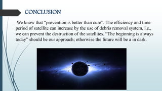 CONCLUSION
We know that “prevention is better than cure”. The efficiency and time
period of satellite can increase by the use of debris removal system, i.e.,
we can prevent the destruction of the satellites. “The beginning is always
today” should be our approach; otherwise the future will be a in dark.
 
