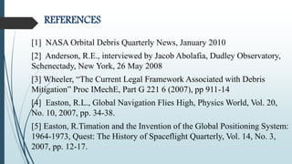 REFERENCES
[1] NASA Orbital Debris Quarterly News, January 2010
[2] Anderson, R.E., interviewed by Jacob Abolafia, Dudley Observatory,
Schenectady, New York, 26 May 2008
[3] Wheeler, “The Current Legal Framework Associated with Debris
Mitigation” Proc IMechE, Part G 221 6 (2007), pp 911-14
[4] Easton, R.L., Global Navigation Flies High, Physics World, Vol. 20,
No. 10, 2007, pp. 34-38.
[5] Easton, R.Timation and the Invention of the Global Positioning System:
1964-1973, Quest: The History of Spaceflight Quarterly, Vol. 14, No. 3,
2007, pp. 12-17.
 