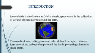 INTRODUCTION
Space debris is also known as Orbital debris, space waste is the collection
of defunct objects in orbit around the earth.
Thousands of nuts, bolts, gloves and other debris from space missions
form an orbiting garbage dump around the Earth, presenting a hazard to
space crafts.
 