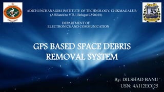 ADICHUNCHANAGIRI INSTITUTE OF TECHNOLOGY, CHIKMAGALUR
(Affiliated to VTU, Belagavi-590018)
DEPARTMENT OF
ELECTRONICS AND COMMUNICATION
GPS BASED SPACE DEBRIS
REMOVAL SYSTEM
By: DILSHAD BANU
USN: 4AI12EC025
 