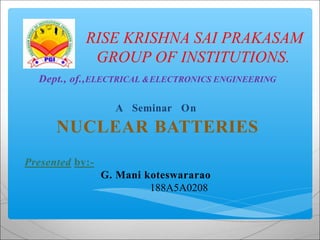RISE KRISHNA SAI PRAKASAM
GROUP OF INSTITUTIONS.
Dept., of.,ELECTRICAL &ELECTRONICS ENGINEERING
A Seminar On
NUCLEAR BATTERIES
Presented by:-
G. Mani koteswararao
188A5A0208
 