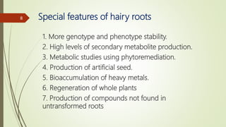 Special features of hairy roots
1. More genotype and phenotype stability.
2. High levels of secondary metabolite production.
3. Metabolic studies using phytoremediation.
4. Production of artificial seed.
5. Bioaccumulation of heavy metals.
6. Regeneration of whole plants
7. Production of compounds not found in
untransformed roots
8
 