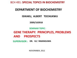 BCH 491: SPECIAL TOPICS IN BIOCHEMISTRY

   DEPARTMENT OF BIOCHEMISTRY
        ISIKAKU, ALBERT TOCHUKWU

             2009/163918

             SEMINAR TOPIC :
  GENE THERAPY: PRINCIPLES, PROBLEMS
  AND PROSPECTS
 SUPERVISOR : DR. B.C NWANGUMA


             NOVERMBER, 2012
 