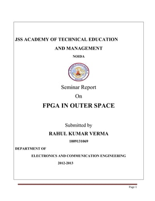 Page 1
JSS ACADEMY OF TECHNICAL EDUCATION
AND MANAGEMENT
NOIDA
Seminar Report
On
FPGA IN OUTER SPACE
Submitted by
RAHUL KUMAR VERMA
1009131069
DEPARTMENT OF
ELECTRONICS AND COMMUNICATION ENGINEERING
2012-2013
 