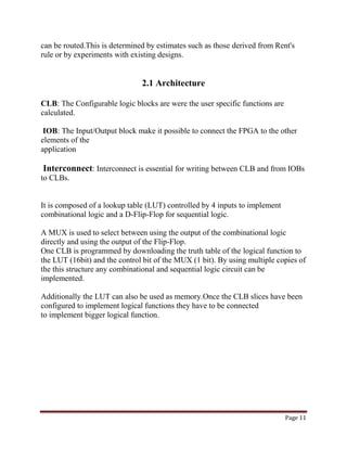 Page 11
can be routed.This is determined by estimates such as those derived from Rent's
rule or by experiments with existing designs.
2.1 Architecture
CLB: The Configurable logic blocks are were the user specific functions are
calculated.
IOB: The Input/Output block make it possible to connect the FPGA to the other
elements of the
application
Interconnect: Interconnect is essential for writing between CLB and from IOBs
to CLBs.
It is composed of a lookup table (LUT) controlled by 4 inputs to implement
combinational logic and a D-Flip-Flop for sequential logic.
A MUX is used to select between using the output of the combinational logic
directly and using the output of the Flip-Flop.
One CLB is programmed by downloading the truth table of the logical function to
the LUT (16bit) and the control bit of the MUX (1 bit). By using multiple copies of
the this structure any combinational and sequential logic circuit can be
implemented.
Additionally the LUT can also be used as memory.Once the CLB slices have been
configured to implement logical functions they have to be connected
to implement bigger logical function.
 