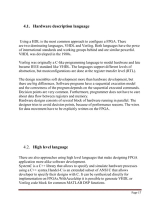 Page 17
4.1. Hardware description language
Using a HDL is the most common approach to configure a FPGA. There
are two dominating languages, VHDL and Verilog. Both languages have the powe
of international standards and working groups behind and are similar powerful.
VHDL was developed in the 1980s.
Verilog was originally a C-like programming language to model hardware and late
became IEEE standard like VHDL. The languages support different levels of
abstraction, but mostconfigurations are done at the register transfer level (RTL).
The design resembles soft development more than hardware development, but
there are big differences. Software programs have a sequential execution model
and the correctness of the program depends on the sequential executed commands.
Decision points are very common. Furthermore, programmer does not have to care
about data flow between registers and memory.
Hardware designs consists of several block of hardware running in parallel. The
designer tries to avoid decision points, because of performance reasons. The wires
for data movement have to be explicitly written on the FPGA.
4.2. High level language
There are also approaches using high level languages that make designing FPGA
application more alike software development.
SystemC is a C++ library that allows to specify and simulate hardware processes
using a C++ syntax.Handel-C is an extended subset of ANSI C that allows
developer to specify their designs with C. It can be synthesized directly for
implementation on FPGAs.WithAccelchip it is possible to generate VHDL or
Verilog code block for common MATLAB DSP functions.
 