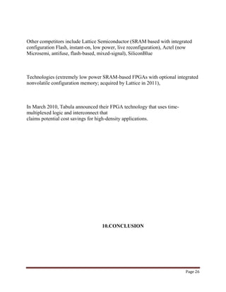 Page 26
Other competitors include Lattice Semiconductor (SRAM based with integrated
configuration Flash, instant-on, low power, live reconfiguration), Actel (now
Microsemi, antifuse, flash-based, mixed-signal), SiliconBlue
Technologies (extremely low power SRAM-based FPGAs with optional integrated
nonvolatile configuration memory; acquired by Lattice in 2011),
In March 2010, Tabula announced their FPGA technology that uses time-
multiplexed logic and interconnect that
claims potential cost savings for high-density applications.
10.CONCLUSION
 