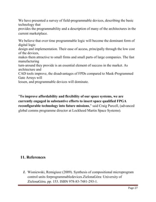 Page 27
We have presented a survey of field-programmable devices, describing the basic
technology that
provides the programmability and a description of many of the architectures in the
current marketplace.
We believe that over time programmable logic will become the dominant form of
digital logic
design and implementation. Their ease of access, principally through the low cost
of the devices,
makes them attractive to small firms and small parts of large companies. The fast
manufacturing
turn-around they provide is an essential element of success in the market. As
architecture and
CAD tools improve, the disadvantages of FPDs compared to Mask-Programmed
Gate Arrays will
lessen, and programmable devices will dominate.
"To improve affordability and flexibility of our space systems, we are
currently engaged in substantive efforts to insert space qualified FPGA
reconfigurable technology into future missions," said Craig Purcell, (advanced
global comms programme director at Lockheed Martin Space Systems).
11. References
1. Wisniewski, Remigiusz (2009). Synthesis of compositional microprogram
control units forprogrammabledevices.ZielonaGóra: University of
ZielonaGóra. pp. 153. ISBN 978-83-7481-293-1.
 