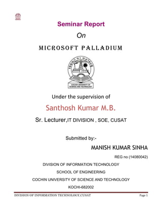 Seminar Report<br />On<br />MICROSOFT Palladium<br />Under the supervision of<br />Santhosh Kumar M.B.<br />Sr. Lecturer, IT DIVISION , SOE, CUSAT<br />Submitted by:-<br />MANISH KUMAR SINHA<br />REG no (14080042)<br />DIVISION OF INFORMATION TECHNOLOGY<br />SCHOOL OF ENGINEERING<br />COCHIN UNIVERSITY OF SCIENCE AND TECHNOLOGY<br />KOCHI-682002<br />CERTIFICATE<br />32289751628775<br />MICROSOFT PALLADIUM<br />Bonafide  record  of seminar done by<br />Name of student ……………….<br />REG NO:   …………..<br />Submitted in partial fulfillment of the requirement<br />for the Degree of<br />BACHELOR OF TECHNOLOGY<br />In<br />DIVISION OF INFORMATION TECHNOLOGY<br />of<br />COCHIN UNIVERSITY OF SCIENCE & TECHNOLOGY.<br />Mr. SANTOSH KUMAR     Dr. PHILIP SAMUEL<br />Sr. Lecturer         Head of Division of Information technology<br />ABSTRACT<br />     The Next-Generation Secure Computing Base (NGSCB), formerly known as Palladium, is a software architecture designed by Microsoft which is expected to implement   quot;
Trusted Computingquot;
 concept on future versions of the Microsoft Windows operating system.<br />     <br />      Palladium is part of Microsoft's Trustworthy Computing initiative. Microsoft's stated aim for palladium is to increase the security and privacy of computer users. Palladium  involves  a new breed of hardware  and  applications in  along with the architecture  of  the Windows  operating system.   Designed to work side-by-side with  the existing  functionality of  Windows,  this significant  evolution  of  the personal  computer  platform will  introduce a level of security that meets the rising Customer  requirements for data protection, integrity and distributed collaboration. It's designed to give people greater security, personal privacy and system integrity.<br />              quot;
Palladiumquot;
 is the code name for an evolutionary set of features for the Microsoft  Windows  operating  system.  When combined with a new breed of hardware  and  applications,  quot;
Palladiumquot;
 gives individuals and groups of users greater data security, personal privacy and system integrity.<br />Acknowledgement<br />    I consider it as a great privilege to express my  heart  felt  gratitude  to many  resprected personalities  who  guided,  inspired  and helped us in successful  completion of this seminar and presentation.<br />     I also express our gratitude to Dr. Santhosh Kumar M.B., Senior Lecturer of the Department for providing us with  adequate facilities, ways and  means  by  which  I was  able  to complete this  presentations. I also<br />express  our  sincere  gratitude  for his   constant support  and valuable suggestions  without  which  the  successful  completion of  this presentation would not have been possible.<br />    I  also  express our  immense  pleasure  and  thankfulness  to  all  the teachers and staff of  the  Department of Information Technology, CUSAT for their cooperation and support.<br />    <br />      Last  but  not  the  least, I  thank all  others,  and  especially  our classmates  and  our  family members  who in one way  or another helped us in the successful completion of this work.<br />MANISH K UMAR SINHA<br />CONTENTS<br /> TOC  quot;
1-3quot;
    ABSTRACT PAGEREF _Toc272839002  3Acknowledgement PAGEREF _Toc272839003  4CONTENT PAGEREF _Toc272839004  5LIST OF FIGURES PAGEREF _Toc272839005  61.   INTRODUCTION PAGEREF _Toc272839006  72.    AVAILABILITY& HISTROY PAGEREF _Toc272839007  82.1   AVAILABILITY PAGEREF _Toc272839008  82.2   HISTROY PAGEREF _Toc272839009  93.  TRUSTWORTHY COMPUTING PAGEREF _Toc272839010  93.1   Who to trust PAGEREF _Toc272839011  103.2   Chain of trust PAGEREF _Toc272839012  104.   NGSCB ‘S FUNDAMENTAL PAGEREF _Toc272839013  114.1   Strong Process Isolation PAGEREF _Toc272839014  124.2  Sealed Storage PAGEREF _Toc272839015  144.3 Cryptographic Attestation PAGEREF _Toc272839016  154.4  Secure Paths to the User PAGEREF _Toc272839017  165.  ARCHITECTURE PAGEREF _Toc272839018  175.1  Aspects of Palladium PAGEREF _Toc272839019  175.1.1   Hardware Component PAGEREF _Toc272839020  175.1.2   Software Component PAGEREF _Toc272839021  175.2  CODE IDENTITY PAGEREF _Toc272839022  185.3  HOW IT WORKS &WHAT IS DOES PAGEREF _Toc272839023  185.3  HComparison of TCPA and PalladiumOW IT WORKS &WHAT IS DOES PAGEREF _Toc272839024  186.   ADVANTAGES & DISADVANTAGES PAGEREF _Toc272839025  196.1     ADVANTAGES PAGEREF _Toc272839026  196.1.1   Your Information is Secure PAGEREF _Toc272839027  196.1.2   Digital Rights Management PAGEREF _Toc272839028  196.1.3   Open Source and Palladium PAGEREF _Toc272839029  206.1.4   No User Authentication PAGEREF _Toc272839030  206.1.5   3-Phase Deployment Plan PAGEREF _Toc272839031  216.2   DISADVANTAGES PAGEREF _Toc272839032  216.2.1   UPGRADES PAGEREF _Toc272839033  216.2.2   LEGACY PROGRAMS PAGEREF _Toc272839034  216.2.3   BOBE (Break Once Break Everywhere) PAGEREF _Toc272839035  226.2.4 Attack Vectors PAGEREF _Toc272839036  226.2.5 Other Limitation. PAGEREF _Toc272839037  227.   CONCLUSION PAGEREF _Toc272839038  238.   REFERENCES PAGEREF _Toc272839039  25<br />1.   INTRODUCTION<br /> “Palladiumquot;
 is the code name for an evolutionary set of features for the Microsoft® Windows® operating system. When combined with a new breed of hardware and applications, these features will give  individuals and groups of users greater data security, personal privacy,and system integrity. In addition, quot;
Palladiumquot;
 will offer enterprise customers significant new benefits for network security and content protection.<br />               The Next-Generation Secure Computing Base (NGSCB), formerly known as Palladium,<br />is a software architecture designed by Microsoft which is expected to implement “trusted computingquot;
 concept on future versions of the Microsoft windows operating system. Palladium is part of Microsoft's Trustworthy computing initiative. Microsoft's stated aim for palladium is to increase the security and privacy of computer users. Palladium involves a new breed of hardware and applications in along with the architecture of the Windows operating system. Designed to work side-by-side with the existing functionality of Windows, this significant evolution of the personal computer platform will introduce a level of security that meets the rising customer requirements for data protection, integrity and distributed collaboration. It's designed to give people greater security, personal privacy and system integrity. Internet security is also provided by palladium such as protecting data from virus and hacking of data.<br />          In addition to new core components in Windows that will move the Palladium effort forward,Microsoft is working with hardware partners to build Palladium components and features into their products. The new hardware architecture involves some changes to CPUs which are significant from a functional perspective. There will also be a new piece of hardware called for by Palladium that you might refer to as a security chip. It will provide a set of cryptographic functions and keys that are central to what we're doing. There are also some associated changes under the chipset, and the graphics and I/O system through the USB port--all designed to create a comprehensive security environment.<br />CHAPTER 2<br />2.    AVAILABILITY& HISTROY<br />2.1   AVAILABILITY<br />Microsoft originally publicized the NGSCB technology under the code name Palladium, which was the word for a mythical talisman that guaranteed the security of Troy.Its working title was quot;
Next-Generation Secure Computing Base,quot;
 much as .NET's working title was quot;
Next-Generation Windows Services.quot;
 In early 2006, Microsoft renamed the NGSCB team at Microsoft to the System Integrity Team.<br />Microsoft originally publicized the NGSCB technology under the code name Palladium, which was the word for amythical talisman that guaranteed the security of Troy. Its working title was quot;
Next-Generation Secure Computing Base,quot;
 much as .NET's working title was quot;
Next-Generation Windows Services.quot;
 In early 2006,Microsoft renamed the NGSCB team at Microsoft to the System Integrity Team.<br /> 2.2   HISTROY<br />Microsoft originally publicized the NGSCB technology under the code name Palladium, which was the word for a mythical talisman that guaranteed the security of Troy. Its working title was quot;
Next-Generation Secure Computing Base,quot;
 much as .NET's working title was quot;
Next-Generation Windows Services.quot;
 In early 2006, Microsoft renamed the NGSCB team at Microsoft to the System Integrity Team.<br />CHAPTER 3<br />3.  TRUSTWORTHY COMPUTING<br />Merriam-Webster defines trustworthy as “worthy of confidence.”  When you use a computer, you should be able to be confident that it does what you think it does.  If you use your credit card on the Internet, you should feel confident that no one will be able to steal it.  Moreover, you should feel confident that you’re actually doing business with the person you think you are.  If you keep a personal diary on your computer, then you should be the only one who has access to it.  Or, if you would like to let someone else see it, then you should be able to explicitly grant them access (maybe to only a specific portion).<br />Currently technologies such as SSL work over the Internet to help protect personal information such as credit card numbers.  But it is a specific solution to a specific problem.  Palladium is designed to the be one-stop solution to all these concerns.<br />3.1   Who to trust<br />If we want a trusted environment, then we have to ask ourselves who to trust.  The first thought is to trust the applications.  However, thinking about that reveals that the applications rely on the underlying operating system.  Trusting the operating system relies on the hardware functioning as it should, thus we also need to trust the hardware.  Thus, we must make the assumption that we can trust the hardware.<br />This, of course, isn’t always the case.  Some gifted person could attack the hardware, gain control of it, and thus the entire machine.  Microsoft understands this and accepts it as a necessary condition.  However, Microsoft stresses that even though one machine may be compromised in this way, no other machines will be affected.  This is an extremely important property of Palladium.<br />3.2   Chain of trust<br />        So Palladium establishes a chain of trust.  The second you press the power button, the hardware starts up. It will authenticate itself to make sure it hasn’t been tampered with, then authenticate the operating system that is about to boot.  Once started, the operating system is now trusted. When an application is run, the operating system authenticates it, thus extending trust to the application.<br />           Again, it is important to note that the first step, the hardware authenticating itself, could be attacked by someone physically next to the machine.  However, Palladium has taken steps to ensure that this attack will not compromise other systems (more on this later).<br />CHAPTER 4<br />4.   NGSCB ‘S FUNDAMENTAL<br />On commercial computer platforms, it is not feasible to restrict the firmware, device hardware, drivers, and applications sufficiently to provide adequate process isolation. NGSCB avoids this conflict by allowing both secure and mainstream operating systems to coexist on the same computer.<br />Only an NGSCB-trusted application, also called a nexus computing agent (NCA), can run securely within the protected operating environment. The user defines specific policies that determine which trusted applications can run in the protected operating environment. The program code does not need to be signed in order to run on an NGSCB-capable computer.<br />The following core elements provide the protected operating environment for trusted applications:<br />,[object Object],The protected operating environment isolates a secure area of memory that is used to process data with higher security requirements.<br />,[object Object],This storage mechanism uses encryption to help ensure the privacy of NGSCB data that persists on the hard disk of NGSCB-capable computers.<br />,[object Object],This occurs when a piece of code digitally signs and attests to a piece of data, helping to confirm to the recipient that the data was constructed by a cryptographically identifiable software stack.<br />,[object Object],By encrypting input and output, the system creates a secure path from the keyboard and mouse to trusted applications and from those applications to a region of the computer screen. These secure paths ensure that valuable information remains private and unaltered.<br />                 Microsoft is initially designing NGSCB features and services for the next 32-bit version of the Windows operating system, and plans are underway to support other platforms as well.Strong Process Isolation<br />4.1   Strong Process Isolation<br />In NGSCB, the protected operating environment provides a restricted and protected address space for applications and services that have higher security requirements. The primary feature of the protected operating environment is curtained memory, a secure area of memory within an otherwise open operating system.<br />Random access memory (RAM) in current computers is divided into two sections: the operating system, which is ring 0, and the user space, which is ring 3. Two addressing-mode bits control access to these sections. Ring 0 contains important system functions, including memory management, scheduling, and peripheral device drivers. User programs that run on the computer execute in ring 3. These user programs can also call into ring 0 whenever they require a system function, such as additional memory.<br />This protected operating environment consists of two primary system components:<br />,[object Object],This is a special security kernel that establishes the protected operating environment by isolating specific areas in memory. The nexus provides encryption technology to authenticate and protect data that is entered, stored, communicated, or displayed and to help ensure that the data is not accessed by other programs or hardware devices.<br />Offers services to store cryptographic keys and encrypt and decrypt information.<br />Identifies and authenticates NCAs.<br />Controls access to trusted applications and resources by using a security reference monitor, which is part of the nexus security kernel.<br />Manages all essential NGSCB services, including memory management, exclusive access to device memory and secure input and output, and access to any non-NGSCB system services.<br />,[object Object],These are trusted software components which run in the protected operating environment and are hosted by the nexus. An NCA can be an application, a part of an application, or a service. Using NCAs to process data and transactions in curtained memory is one of the primary features of NGSCB-capable computers<br />Typical NGSCB Configuration<br />4.2  Sealed Storage<br />Because file access controls are only as secure as the operating system that implements the access check, NGSCB also strengthens access-control mechanisms for data stored on the hard disk. NGSCB provides sealed data storage by using a special security support component (SSC). The SSC provides the nexus with individualized encryption services to manage the cryptographic keys, including the NGSCB public and private key pairs and the Advanced Encryption Standard (AES) key from which keys are derived for trusted applications and services. An NCA uses these derived keys for data encryption; file system operations by the standard operating system provide the storage services.<br />Sealed storage securely stores information so an NCA can mandate that its information is only accessible to itself and other applications and services that the user and NCA identify as trustworthy. Any time the nexus must protect information, it can encrypt the data by using keys derived from the SSC.<br />Protected information is accessible only to the software that stored it and can only be accessed when the original SSC is present. Sealed storage cannot be read by unauthorized secure applications, and it also cannot be read if another operating system is started or if the hard disk is moved to another computer. NGSCB provides mechanisms for backing up data and for migrating secure information to other computers.<br />4.3 Cryptographic Attestation<br />Attestation is the process by which a piece of code digitally signs and attests to a piece of data, helping to confirm to the recipient that the data was constructed by a cryptographically identifiable software stack. When used in conjunction with a certification and licensing infrastructure, this mechanism allows the user to reveal selected characteristics of the operating environment to external requestors and to prove to remote service providers that the hardware and software stack is legitimate. By authenticating themselves to remote entities, trusted applications can create, verify, and maintain a security perimeter that does not require trusted administrators or authorities. Attestation provides a stronger security foundation for many tasks that could potentially pose security risks.<br />For example, a banking company might provide NGSCB-capable computers to its high-profile customers to help provide secure remote access and processing for Internet banking transactions that contain highly sensitive and valuable information. The banking company then decides to build their own NGSCB-trusted application that uses a secure network protocol, enabling the customers to communicate with a server application on the company's servers. Using attestation, the trusted application can first prove its identity to the server application before any sensitive transactions are processed, helping to prevent malicious users from intercepting or tampering with customer data and activities and protecting the server from transactions initiated by malicious programs.<br />4.4  Secure Paths to the User<br />Secure input and output in NGSCB refers to a secure path from the keyboard and mouse to trusted applications and from those applications to a region of the screen. To achieve secure input and output, NGSCB uses secure input and output devices to ensure that user data comes from and goes to authorized locations without being intercepted. The following diagram shows the interaction of secure input and output devices with other NGSCB components.<br />Interaction of Secure Input and Output Devices with Other NGSCB Components<br />This secure input mechanism helps to protect the computer from programs that record keystrokes or enable a remote user or program to act as a legitimate local user. NGSCB supports secure user input through upgraded keyboards and universal serial bus (USB) devices, enabling a local user to communicate securely with a trusted application. As smart cards, biometrics, and other input devices are made trustworthy, NGSCB will provide interfaces for those devices as well.<br />The graphics adaptors in computers are generally optimized for performance rather than security. This vulnerability enables software to read or write to video memory easily and makes securing video very difficult. New secure output devices for NGSCB will take advantage of advances in graphics adaptor technology to help protect data in video memory.<br />5.  ARCHITECTURE<br />5.1  Aspects of Palladium<br />Palladium comprises two key components: hardware and software.<br />5.1.1   Hardware Component<br /> Engineered for ensuring the protected execution of applications and processes, the protected operating environment provides the following basic mechanisms:<br />    • Trusted space: An execution space that is protected from external software attacks such as a virus. Trusted space is set up and maintained by the TOR and has access to various services provided by Palladium, such as sealed storage.<br />   • Sealed storage: An authenticated mechanism that allows a program to store secrets that cannot be retrieved by non-trusted programs such as a virus or Trojan horse. Information in sealed storage cannot be read by other non-trusted programs. (Sealed storage cannot be read by unauthorized secure programs, forthat matter, and cannot be read even if another OS is booted, or the disk is carried to another machine.)These stored secrets can be tied to the machine, the TOR, or the application. We will also providemechanisms for the safe and controlled backup and migration of secrets to other machines.<br />    • Attestation: A mechanism that allows the user to reveal selected characteristics of the operating environment to external requestors. For example, attestation can be used to verify that the computer isrunning a valid version of Palladium.These basic mechanisms provide a platform for building distributed trusted software<br />5.1.2   Software Component<br />The platform implements these trusted primitives in an open, programmable way to third parties. The platform consists of the following elements:<br />     • Trusted Operating Root (TOR): The component in Microsoft Windows that manages trust functionality for Palladium user-mode processes (agents). The TOR executes in kernel mode in the trusted space. It provides basic services to trusted agents, such as the establishment of the process mechanisms for communicating with trusted agents and other applications, and special trust services such as attestation of requests and the sealing and unsealing of secrets.<br />   • Trusted agents: A trusted agent is a program, a part of a program, or a service that runs in user mode in the trusted space. A trusted agent calls the TOR for security-related services and critical general services such as memory management. A trusted agent is able to store secrets using sealed storage and authenticates itself using the attestation services of the TOR. <br />Together, the TOR and trusted agents provide the following features:<br />    • Trusted data storage: Encryption services for applications to ensure data integrity<br /> and protection.<br />   • Authenticated boot: Facilities to enable hardware and software to authenticate itself.<br />5.2  Code Identity<br />5.3  How It Works &What Is Does<br />5.4   Comparison of TCPA and Palladium<br />CHAPTER 6<br />6.   ADVANTAGES & DISADVANTAGES<br />6.1     ADVANTAGES<br />6.1.1   Your Information is Secure<br />Some people have the misconception that your information will be stored on servers and someone else will be in control of it.  While that may have been true of the failed Hailstorm initiative, it is certainly not of Palladium.  Palladium stores all your personal data on your home machine.  You have to explicitly allow someone to have access to that data, and when they do, you can see exactly what they want to look at and grant them access to only that particular piece of information.<br />The great part about this setup is that all your information is centralized and under your direct control.  Thus if you want to go to the doctor or get a new credit card, you won’t have to fill out those stupid forms (don’t you hate doing that!).  Instead, you’ll just give them your name and e-mail, and they’ll send you a request for your info.  You just click ‘accept’ and the information is automatically and securely shuttled over to them.<br />6.1.2   Digital Rights Management<br />DRM has gotten a bad rap in general in the past few years.  People don’t like it a) because they like to pirate stuff and b) because many times DRM enables the publishers of content to go too far in restricting its use, thereby nullifying fair use.<br />DRM is definitely the hottest issue surrounding Palladium.  It’s one of the first things people thing about when they start looking at the outcomes of Palladium.  Truthfully, DRM is one of the reasons Palladium exists (for an interesting read, take a look at TCPA and Palladium: Sony Inside, on the second Links slide).  Two questions also surface when dealing with DRM.  The second isn’t always explicitly stated, but it’s lurking there:<br />Will DRM kill fair use?<br />It’s very possible that the media companies will be extremely restrictive usage rules on their content.  Palladium enables them to do whatever they want.  Hopefully the courts will step in at some point and force the media companies to use more user-friendly rules, but that won’t happen in the short term.  So while it’s not a definite, it is very likely that the media companies will use Palladium to stifle fair use.<br />6.1.3   Open Source and Palladium<br />Another big concern with Palladium is that it could shut out open source/Free Software operating systems.  Like I’ve said before, Palladium is a conservative extension of the PC.  Thus it won’t disable any operating systems that run on the PC.  In fact, it’s possible for Linux or FreeBSD to implement a Nexus and run its own trusted apps.<br />Of course, it is still possible for Microsoft to create proprietary apps that will only run on Windows.  In addition, it will probably be possible for content creators to specify that their content can’t be run on non-Windows machines, effectively shutting out any non-MS operating systems.<br />6.1.4   No User Authentication<br />It’s important to point out that there is no user authentication with Palladium.  The trust deals with the individual machine.  It is the software’s job to authenticate the user, not part of the Palladium specification.  The software can of course be trusted because it’s verified by the hardware.<br />One alternative to Windows logon are smart cards.  Smart cards have their own set of cryptographic keys that could be used to store data on portable media.<br />The problem with tying the cryptography to the specific machine is that it makes it more difficult to move data between machines.  I think Microsoft is working on algorithms to work around this problem though.<br />6.1.5   3-Phase Deployment Plan<br />Since it’s doubtful that consumers will flock to jump on the Palladium bandwagon, Microsoft will probably implement a 3-phase plan.  The first takers of Palladium will be major corporations.  Here Palladium’s trustworthiness will be key to maintaining company secrets.<br />Eventually media companies will want a piece of the action and will begin to write trusted apps and create trusted content.  As more and more of this trusted content becomes available, end users will slowly start to buy into Palladium.  Hopefully enough will buy in to create a landslide that will bring the rest in.<br />6.2   DISADVANTAGES<br />6.2.1   UPGRADES<br />   In order to get a better performance of palladium , users will have to upgrade both their current operating systems and hardware. The central processing unit will have to support the trusted execution mode that Palladium offers. It is clear that future motherboards will need to contain the security chip for Palladium to run properly . More upgrades may be of concern in the area of graphic hardware and peripherals such as keyboards and mouse because of the encryption in between these hardware devices and the software they are interacting with. <br /> 6.2.2   LEGACY PROGRAMS<br />  All existing debuggers will need to be updated in order to work under Palladium. Performance tools that monitor operating system or user processes will need to be updated. Hibernation features of motherboards will need to be updated as well. Memory scrub routines, at the hardware level, will need to be rewritten to accommodate Palladium. The reason for all of these updates is the trusted agent policy that Palladium enforces. No program is allowed to get into the execution space for any other program. In the case of a debugger, it will need special permission from the operating system to monitor the execution space of the target program. Even software developed for the TCPA specification will need to be rewritten if it tries to directly write to any TCPA hardware. This description of incompatible legacy programs is by no means comprehensive; it is simply what Microsoft is disclosing at this time <br />6.2.3   BOBE (Break Once Break Everywhere)<br />Microsoft makes the non-BOBE claim, but that leads to a major threat to NGSCB…<br />Break Once Break Everywhere<br />MS says NGSCB is not BOBE<br />MS acknowledges that NGSCB SSC’s private keys may be able to be pried out<br />Expense/effort should be high<br />MS: Only the one machine is affected<br />6.2.4 Attack Vectors<br />Now to begin to consider (just the tip of the iceberg) attack vectors for NGSCB.  I believe we have reiterated enough times that DOS and buffer overflows (RPC, DCOM, what have you) will continue to live. <br />We have briefly mentioned physical security.  If someone has temporary access to your machine and boots a CD for an alternate OS, then NGSCB can provide strong assurance that your data will stay confidential.   The key point here is that NGSCB HW should be tamper resistant—not tamper proof.  If a law enforcement agency confiscates.<br />6.2.5 Other Limitation.<br />Just to keep reiterating, from an availability perspective these things will still be around—probably for quite some time.  An important message of this presentation is that NBSCB (version 1, at least) will do nothing to solve this problem.<br />,[object Object]