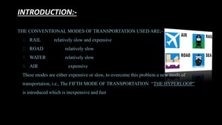 INTRODUCTION:-
THE CONVENTIONAL MODES OF TRANSPORTATION USED ARE;-
1. RAIL relatively slow and expensive
2. ROAD relatively slow
3. WATER relatively slow
4. AIR expensive
These modes are either expensive or slow, to overcome this problem a new mode of
transportation, i.e., The FIFTH MODE OF TRANSPORTATION “THE HYPERLOOP”
is introduced which is inexpensive and fast
 