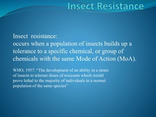 Insect resistance:
occurs when a population of insects builds up a
tolerance to a specific chemical, or group of
chemicals with the same Mode of Action (MoA).
WHO, 1957: “The development of an ability in a strain
of insects to tolerate doses of toxicants which would
prove lethal to the majority of individuals in a normal
population of the same species”
 