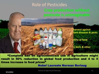 Role of Pesticides
Crop production without
pesticide is unimaginable
To ensure better production at harvest against
unpredictable losses caused by plant diseases & pests
 To improve both quality & quantity of food
 To decrease the extent of vector born & other
diseases in humans & animals
“Complete ban on agrochemicals use in agriculture might
result in 50% reduction in global food production and 4 to 5
times increase in food prices”
Nobel Laureate Norman Borlaug
9/11/2014
10
Division of Agricultural Chemicals
 