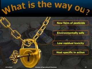 New form of pesticide
Low residual toxicity
Environmentally safe
Host specific in action
9/11/2014 Division of Agricultural Chemicals 12
 