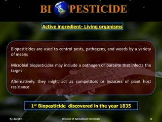 Active ingredient- Living organisms
1st Biopesticide discovered in the year 1835
9/11/2014 Division of Agricultural Chemicals 13
Biopesticides are used to control pests, pathogens, and weeds by a variety
of means
Microbial biopesticides may include a pathogen or parasite that infects the
target
Alternatively, they might act as competitors or inducers of plant host
resistance
 
