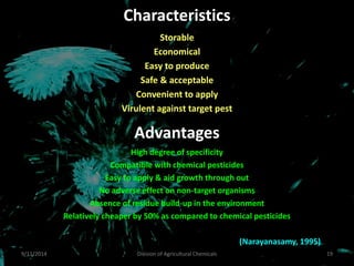 Characteristics
Storable
Economical
Easy to produce
Safe & acceptable
Convenient to apply
Virulent against target pest
Advantages
9/11/2014 19
Division of Agricultural Chemicals
High degree of specificity
Compatible with chemical pesticides
Easy to apply & aid growth through out
No adverse effect on non-target organisms
Absence of residue build-up in the environment
Relatively cheaper by 50% as compared to chemical pesticides
(Narayanasamy, 1995)
 