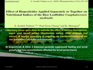 Laboratory assays were done to evaluate the effect of Bacillus thuringiensis,
neem seed kernel extract (Azadirachta indica), Vitex negundo leaf
extract, & applied separately or together, on nutritional indices of the
rice leaf-folder Cnaphalocrocis medinalis
Bt biopesticide & other 2 botanical pesticide suppressed feeding and larval
growth and low concentrations affected the larval performance
9/11/2014 34
Division of Agricultural Chemicals
 