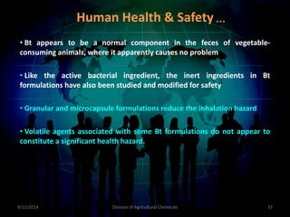 • Bt appears to be a normal component in the feces of vegetable-
consuming animals, where it apparently causes no problem
• Like the active bacterial ingredient, the inert ingredients in Bt
formulations have also been studied and modified for safety
• Granular and microcapsule formulations reduce the inhalation hazard
• Volatile agents associated with some Bt formulations do not appear to
constitute a significant health hazard.
9/11/2014 37
Division of Agricultural Chemicals
Human Health & Safety…
 