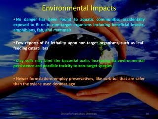 Environmental Impacts
• No danger has been found to aquatic communities accidentally
exposed to Bt or to non-target organisms including beneficial insects,
amphibians, fish, and mammals
• Few reports of Bt lethality upon non-target organisms, such as leaf-
feeding caterpillars
• Clay soils may bind the bacterial toxin, increasing its environmental
persistence and possible toxicity to non-target species
• Newer formulations employ preservatives, like sorbitol, that are safer
than the xylene used decades ago
9/11/2014 38
Division of Agricultural Chemicals
 