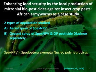 Enhancing food security by the local production of
microbial bio-pesticides against insect crop pests:
African armyworms as a case study
2 types of application studied
A) Aerial spray of SpexNPV
B) Ground spray of SpexNPV & OP pesticide Diazinon
separately
(Wilson et al., 2008)
SpexNPV = Spodoptera exempta Nucleo polyhedrovirus
9/11/2014 41
Division of Agricultural Chemicals
 