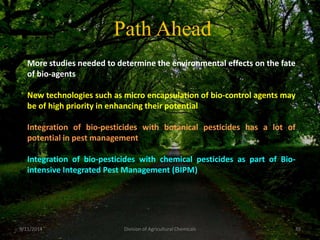 Path Ahead
More studies needed to determine the environmental effects on the fate
of bio-agents
New technologies such as micro encapsulation of bio-control agents may
be of high priority in enhancing their potential
Integration of bio-pesticides with botanical pesticides has a lot of
potential in pest management
Integration of bio-pesticides with chemical pesticides as part of Bio-
intensive Integrated Pest Management (BIPM)
49
9/11/2014 Division of Agricultural Chemicals
 