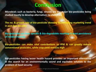 Conclusion
Microbials such as bacteria, fungi, viruses are the major bio-pesticides being
studied mostly to develop alternatives to chemicals
The no. & growth rate of bio-pesticide showing an increasing marketing trend
in past few decades
Bio-pesticides are host specific & bio-degradable resulting in least persistency
of residual toxicity
Bio-pesticides саn mаkе vital contributions tο IPM & can greatly reduce
conventional pesticides, while crop yield remains high
Bio-pesticides having lesser health hazard provides an important alternative
in the search for an environmentally sound and equitable solution to the
problem of food security
9/11/2014 50
Division of Agricultural Chemicals
 