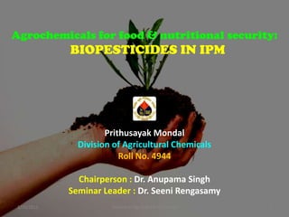 Agrochemicals for food & nutritional security:

BIOPESTICIDES IN IPM

Prithusayak Mondal
Division of Agricultural Chemicals
Roll No. 4944
Chairperson : Dr. Anupama Singh
Seminar Leader : Dr. Seeni Rengasamy
1/10/2011

Division of Agricultural Chemicals

1

 