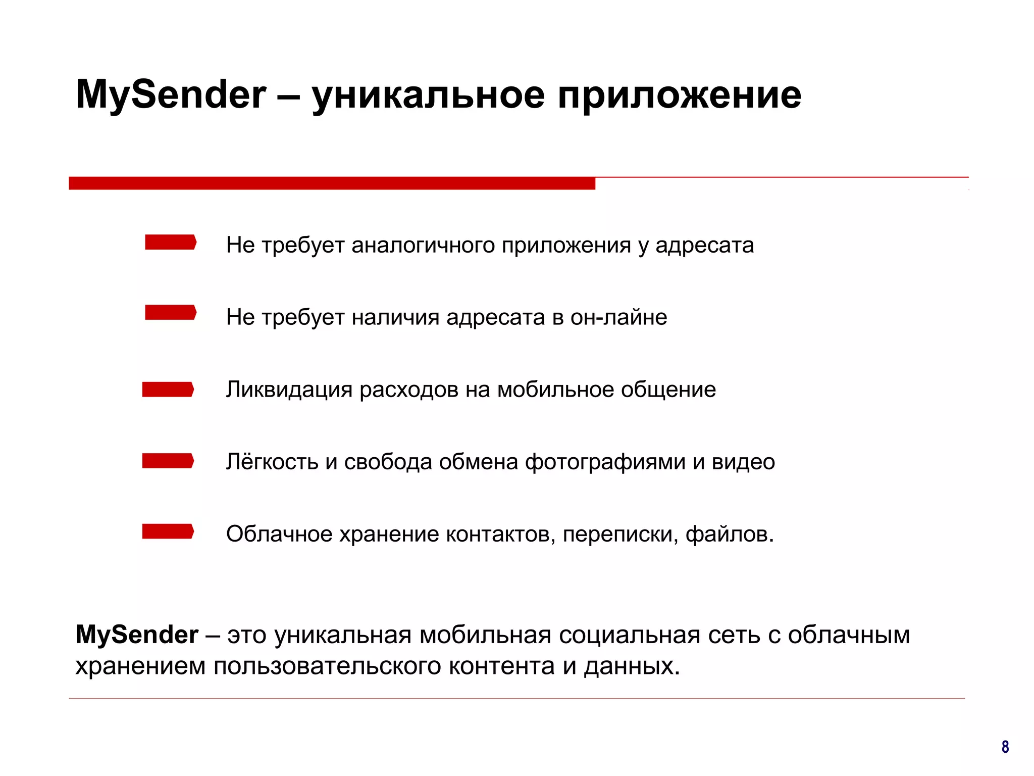 MySender – уникальное приложение

Не требует аналогичного приложения у адресата
Не требует наличия адресата в он-лайне
Ликвидация расходов на мобильное общение
Лёгкость и свобода обмена фотографиями и видео
Облачное хранение контактов, переписки, файлов.

MySender – это уникальная мобильная социальная сеть с облачным
хранением пользовательского контента и данных.
8

 