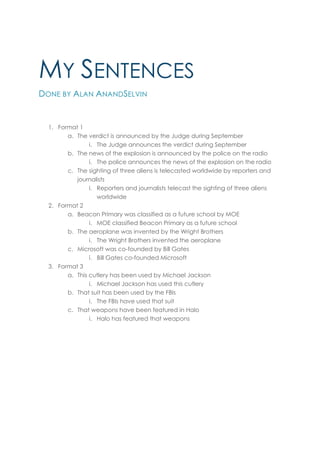 MY SENTENCES
DONE BY ALAN ANANDSELVIN


  1. Format 1
        a. The verdict is announced by the Judge during September
                i. The Judge announces the verdict during September
        b. The news of the explosion is announced by the police on the radio
                i. The police announces the news of the explosion on the radio
        c. The sighting of three aliens is telecasted worldwide by reporters and
           journalists
                i. Reporters and journalists telecast the sighting of three aliens
                   worldwide
  2. Format 2
        a. Beacon Primary was classified as a future school by MOE
                i. MOE classified Beacon Primary as a future school
        b. The aeroplane was invented by the Wright Brothers
                i. The Wright Brothers invented the aeroplane
        c. Microsoft was co-founded by Bill Gates
                i. Bill Gates co-founded Microsoft
  3. Format 3
        a. This cutlery has been used by Michael Jackson
                i. Michael Jackson has used this cutlery
        b. That suit has been used by the FBIs
                i. The FBIs have used that suit
        c. That weapons have been featured in Halo
                i. Halo has featured that weapons
 