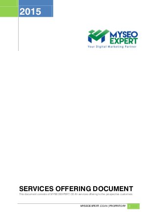MYSEOEXPERT.CO.IN |PROPRITORY 1
2015
SERVICES OFFERING DOCUMENT
This document consists of MYSEOEXPERT.CO.IN services offering to the prospective customers.
 